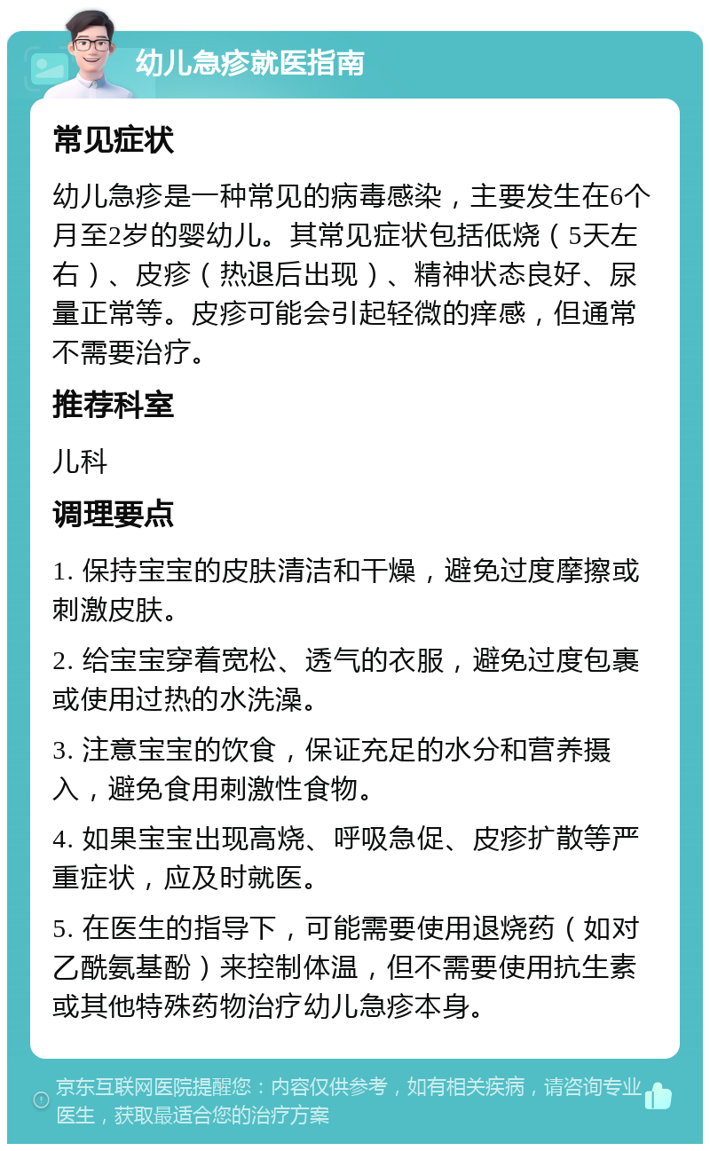 幼儿急疹就医指南 常见症状 幼儿急疹是一种常见的病毒感染，主要发生在6个月至2岁的婴幼儿。其常见症状包括低烧（5天左右）、皮疹（热退后出现）、精神状态良好、尿量正常等。皮疹可能会引起轻微的痒感，但通常不需要治疗。 推荐科室 儿科 调理要点 1. 保持宝宝的皮肤清洁和干燥，避免过度摩擦或刺激皮肤。 2. 给宝宝穿着宽松、透气的衣服，避免过度包裹或使用过热的水洗澡。 3. 注意宝宝的饮食，保证充足的水分和营养摄入，避免食用刺激性食物。 4. 如果宝宝出现高烧、呼吸急促、皮疹扩散等严重症状，应及时就医。 5. 在医生的指导下，可能需要使用退烧药（如对乙酰氨基酚）来控制体温，但不需要使用抗生素或其他特殊药物治疗幼儿急疹本身。