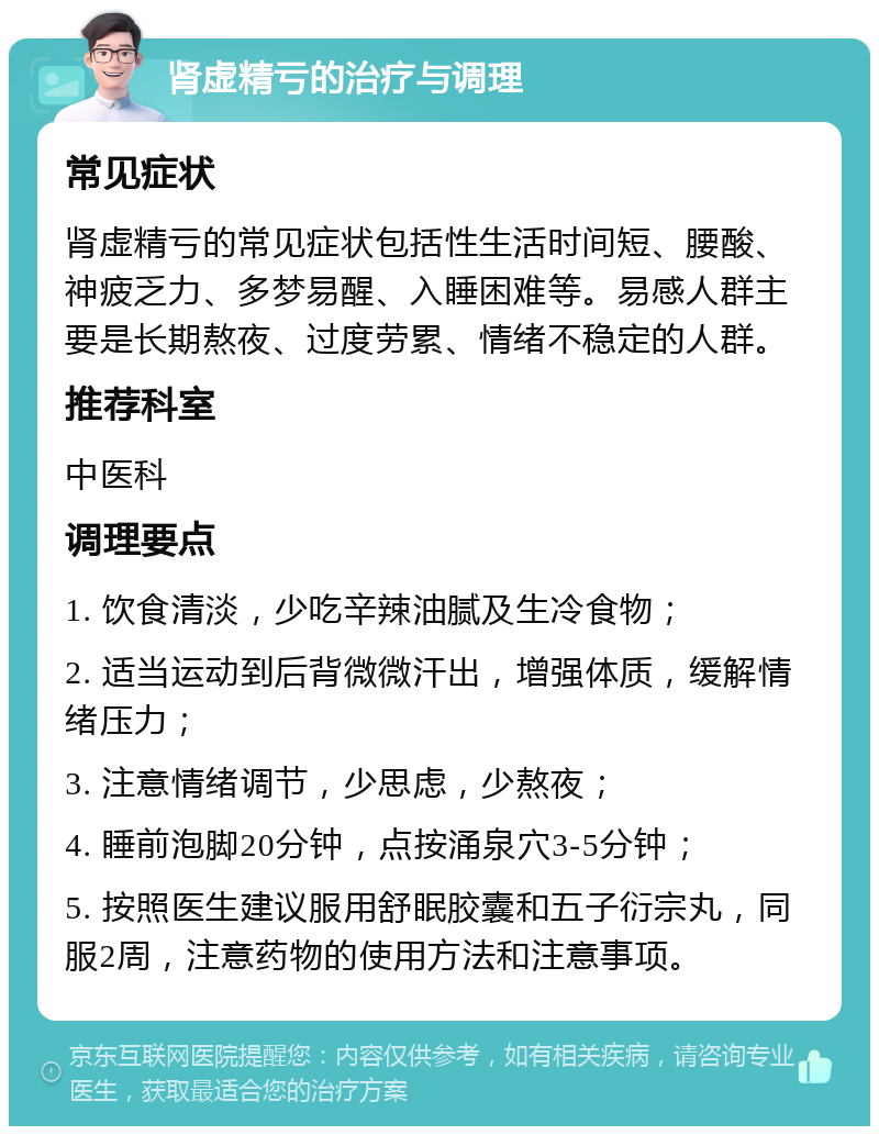 肾虚精亏的治疗与调理 常见症状 肾虚精亏的常见症状包括性生活时间短、腰酸、神疲乏力、多梦易醒、入睡困难等。易感人群主要是长期熬夜、过度劳累、情绪不稳定的人群。 推荐科室 中医科 调理要点 1. 饮食清淡，少吃辛辣油腻及生冷食物； 2. 适当运动到后背微微汗出，增强体质，缓解情绪压力； 3. 注意情绪调节，少思虑，少熬夜； 4. 睡前泡脚20分钟，点按涌泉穴3-5分钟； 5. 按照医生建议服用舒眠胶囊和五子衍宗丸，同服2周，注意药物的使用方法和注意事项。