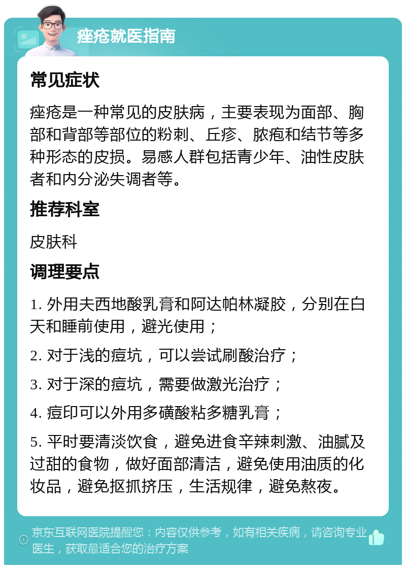 痤疮就医指南 常见症状 痤疮是一种常见的皮肤病，主要表现为面部、胸部和背部等部位的粉刺、丘疹、脓疱和结节等多种形态的皮损。易感人群包括青少年、油性皮肤者和内分泌失调者等。 推荐科室 皮肤科 调理要点 1. 外用夫西地酸乳膏和阿达帕林凝胶，分别在白天和睡前使用，避光使用； 2. 对于浅的痘坑，可以尝试刷酸治疗； 3. 对于深的痘坑，需要做激光治疗； 4. 痘印可以外用多磺酸粘多糖乳膏； 5. 平时要清淡饮食，避免进食辛辣刺激、油腻及过甜的食物，做好面部清洁，避免使用油质的化妆品，避免抠抓挤压，生活规律，避免熬夜。