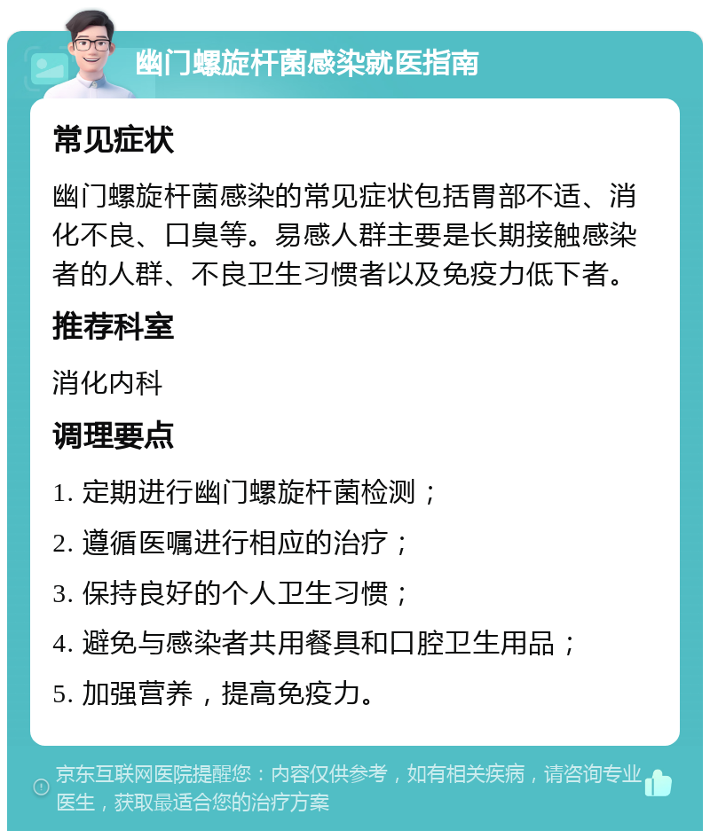 幽门螺旋杆菌感染就医指南 常见症状 幽门螺旋杆菌感染的常见症状包括胃部不适、消化不良、口臭等。易感人群主要是长期接触感染者的人群、不良卫生习惯者以及免疫力低下者。 推荐科室 消化内科 调理要点 1. 定期进行幽门螺旋杆菌检测； 2. 遵循医嘱进行相应的治疗； 3. 保持良好的个人卫生习惯； 4. 避免与感染者共用餐具和口腔卫生用品； 5. 加强营养，提高免疫力。