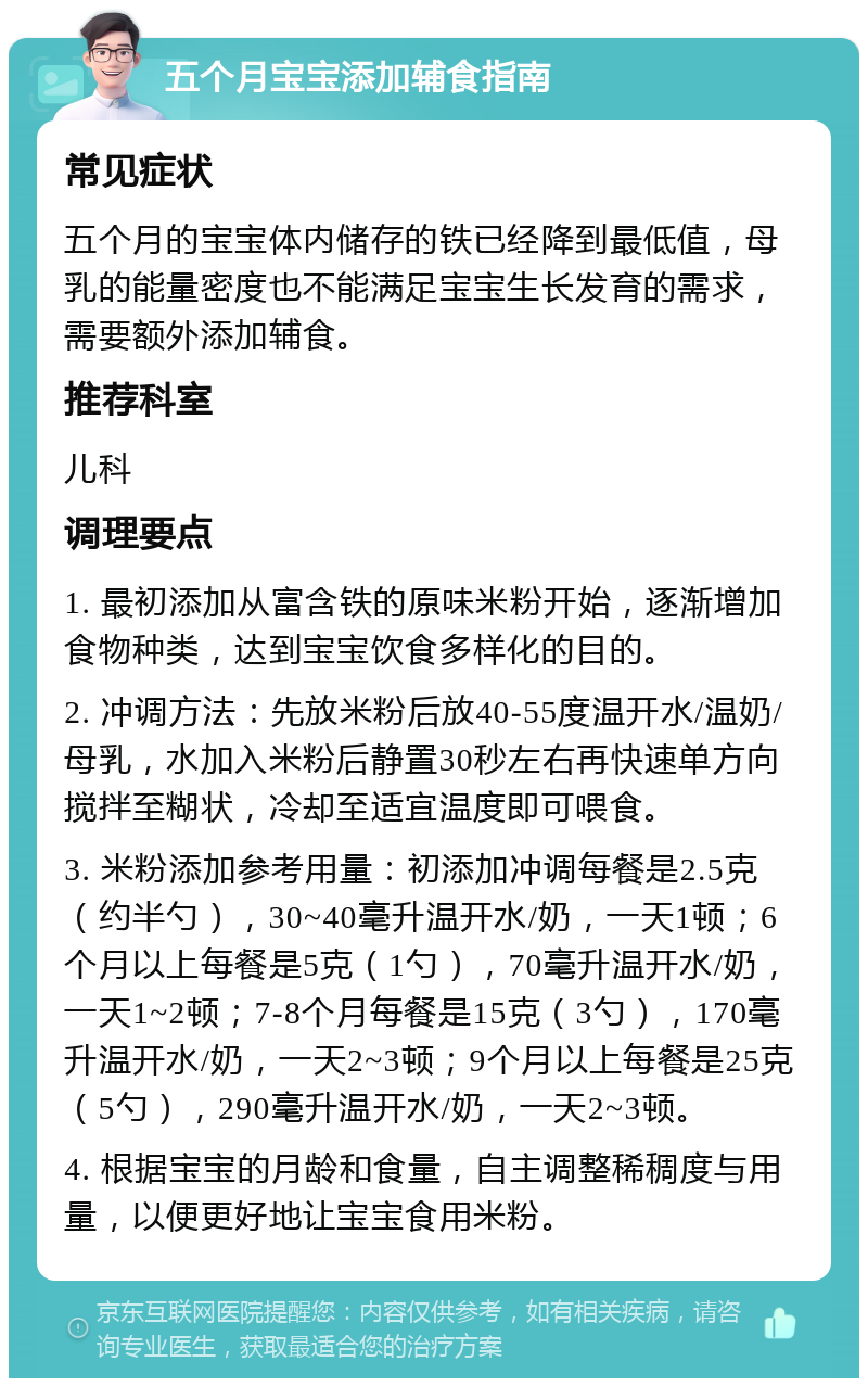 五个月宝宝添加辅食指南 常见症状 五个月的宝宝体内储存的铁已经降到最低值，母乳的能量密度也不能满足宝宝生长发育的需求，需要额外添加辅食。 推荐科室 儿科 调理要点 1. 最初添加从富含铁的原味米粉开始，逐渐增加食物种类，达到宝宝饮食多样化的目的。 2. 冲调方法：先放米粉后放40-55度温开水/温奶/母乳，水加入米粉后静置30秒左右再快速单方向搅拌至糊状，冷却至适宜温度即可喂食。 3. 米粉添加参考用量：初添加冲调每餐是2.5克（约半勺），30~40毫升温开水/奶，一天1顿；6个月以上每餐是5克（1勺），70毫升温开水/奶，一天1~2顿；7-8个月每餐是15克（3勺），170毫升温开水/奶，一天2~3顿；9个月以上每餐是25克（5勺），290毫升温开水/奶，一天2~3顿。 4. 根据宝宝的月龄和食量，自主调整稀稠度与用量，以便更好地让宝宝食用米粉。