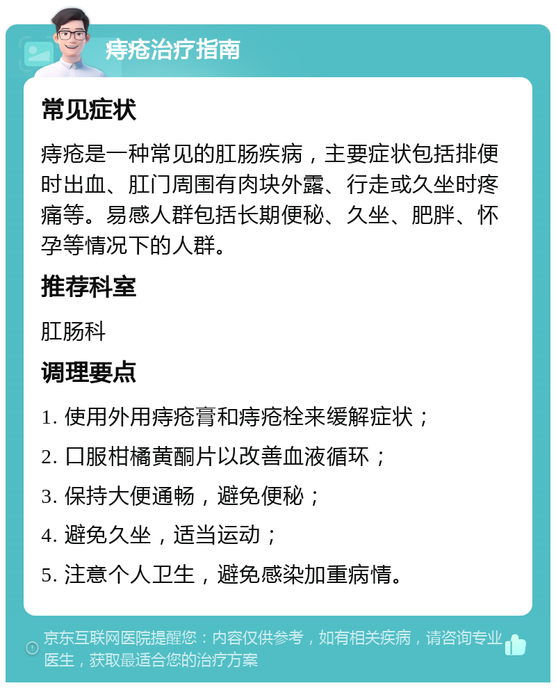 痔疮治疗指南 常见症状 痔疮是一种常见的肛肠疾病，主要症状包括排便时出血、肛门周围有肉块外露、行走或久坐时疼痛等。易感人群包括长期便秘、久坐、肥胖、怀孕等情况下的人群。 推荐科室 肛肠科 调理要点 1. 使用外用痔疮膏和痔疮栓来缓解症状； 2. 口服柑橘黄酮片以改善血液循环； 3. 保持大便通畅，避免便秘； 4. 避免久坐，适当运动； 5. 注意个人卫生，避免感染加重病情。