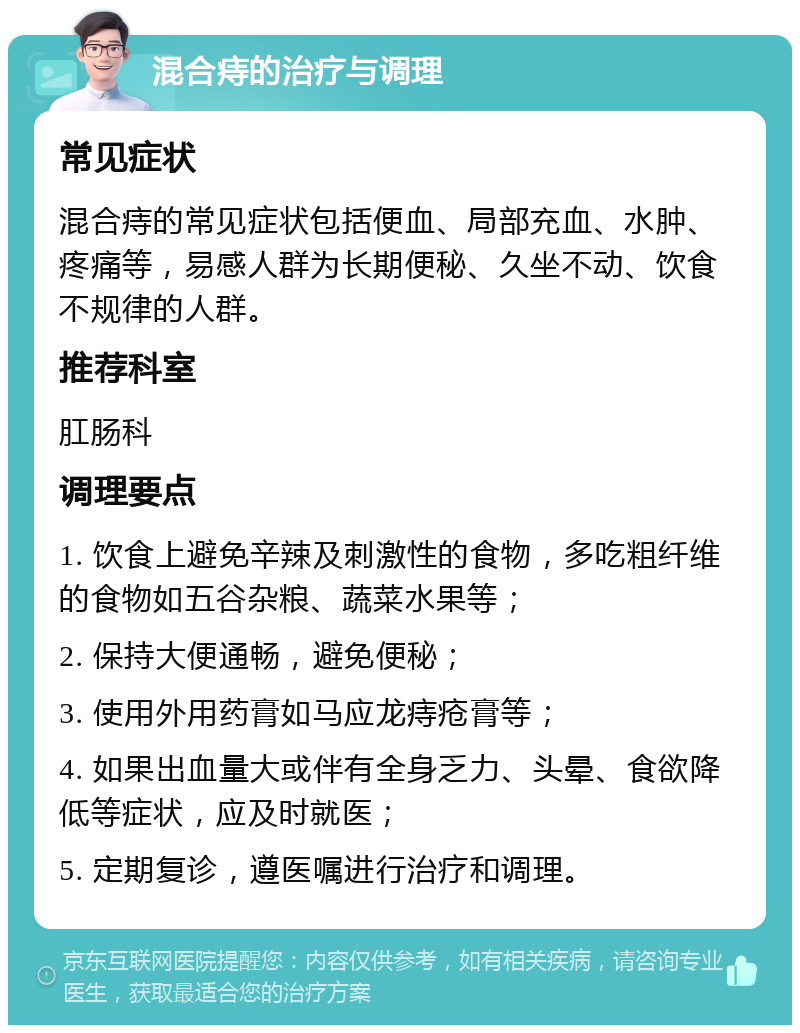 混合痔的治疗与调理 常见症状 混合痔的常见症状包括便血、局部充血、水肿、疼痛等，易感人群为长期便秘、久坐不动、饮食不规律的人群。 推荐科室 肛肠科 调理要点 1. 饮食上避免辛辣及刺激性的食物，多吃粗纤维的食物如五谷杂粮、蔬菜水果等； 2. 保持大便通畅，避免便秘； 3. 使用外用药膏如马应龙痔疮膏等； 4. 如果出血量大或伴有全身乏力、头晕、食欲降低等症状，应及时就医； 5. 定期复诊，遵医嘱进行治疗和调理。