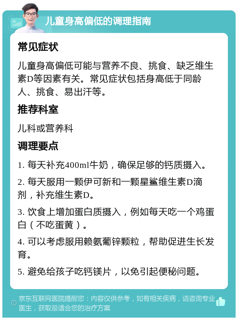 儿童身高偏低的调理指南 常见症状 儿童身高偏低可能与营养不良、挑食、缺乏维生素D等因素有关。常见症状包括身高低于同龄人、挑食、易出汗等。 推荐科室 儿科或营养科 调理要点 1. 每天补充400ml牛奶，确保足够的钙质摄入。 2. 每天服用一颗伊可新和一颗星鲨维生素D滴剂，补充维生素D。 3. 饮食上增加蛋白质摄入，例如每天吃一个鸡蛋白（不吃蛋黄）。 4. 可以考虑服用赖氨葡锌颗粒，帮助促进生长发育。 5. 避免给孩子吃钙镁片，以免引起便秘问题。