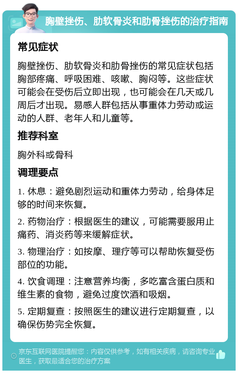 胸壁挫伤、肋软骨炎和肋骨挫伤的治疗指南 常见症状 胸壁挫伤、肋软骨炎和肋骨挫伤的常见症状包括胸部疼痛、呼吸困难、咳嗽、胸闷等。这些症状可能会在受伤后立即出现，也可能会在几天或几周后才出现。易感人群包括从事重体力劳动或运动的人群、老年人和儿童等。 推荐科室 胸外科或骨科 调理要点 1. 休息：避免剧烈运动和重体力劳动，给身体足够的时间来恢复。 2. 药物治疗：根据医生的建议，可能需要服用止痛药、消炎药等来缓解症状。 3. 物理治疗：如按摩、理疗等可以帮助恢复受伤部位的功能。 4. 饮食调理：注意营养均衡，多吃富含蛋白质和维生素的食物，避免过度饮酒和吸烟。 5. 定期复查：按照医生的建议进行定期复查，以确保伤势完全恢复。