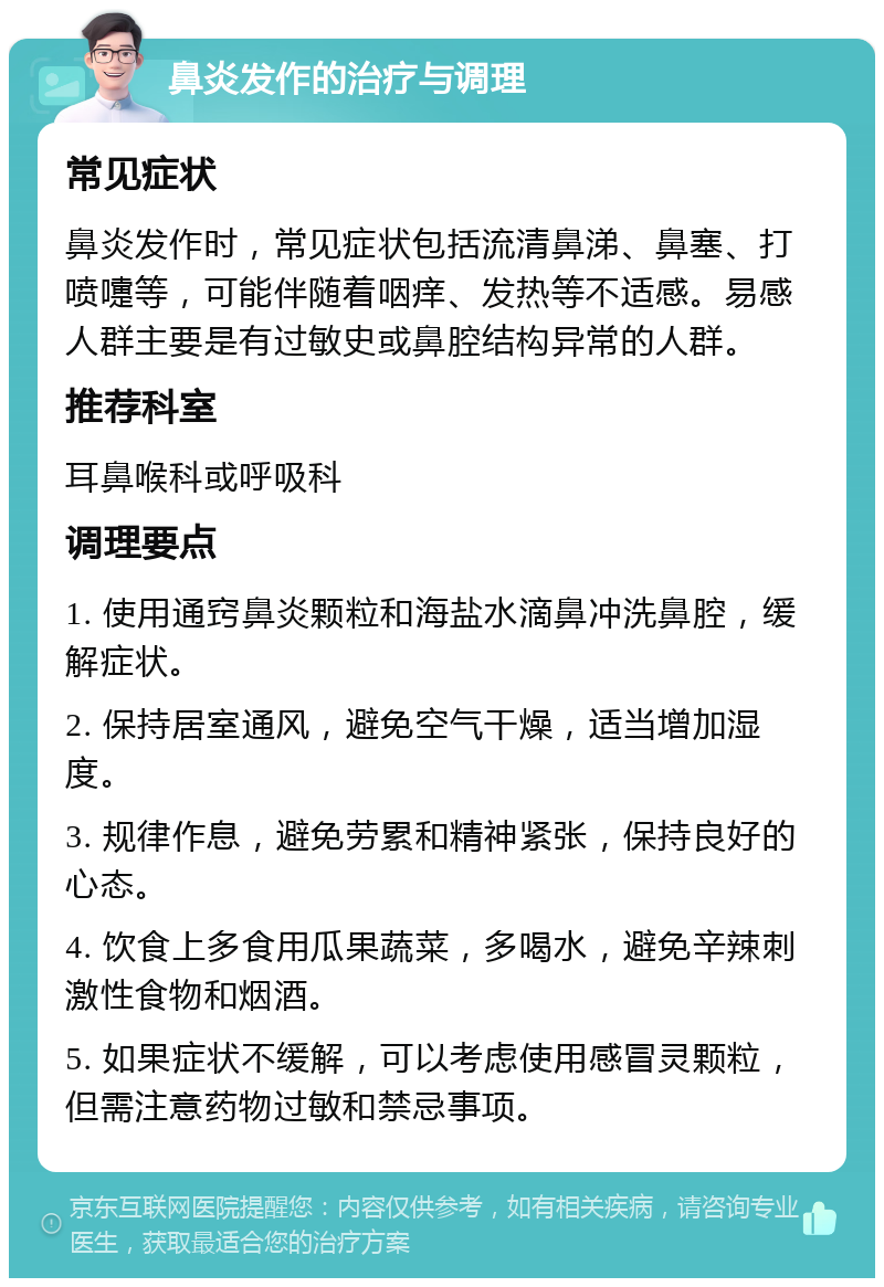 鼻炎发作的治疗与调理 常见症状 鼻炎发作时，常见症状包括流清鼻涕、鼻塞、打喷嚏等，可能伴随着咽痒、发热等不适感。易感人群主要是有过敏史或鼻腔结构异常的人群。 推荐科室 耳鼻喉科或呼吸科 调理要点 1. 使用通窍鼻炎颗粒和海盐水滴鼻冲洗鼻腔，缓解症状。 2. 保持居室通风，避免空气干燥，适当增加湿度。 3. 规律作息，避免劳累和精神紧张，保持良好的心态。 4. 饮食上多食用瓜果蔬菜，多喝水，避免辛辣刺激性食物和烟酒。 5. 如果症状不缓解，可以考虑使用感冒灵颗粒，但需注意药物过敏和禁忌事项。