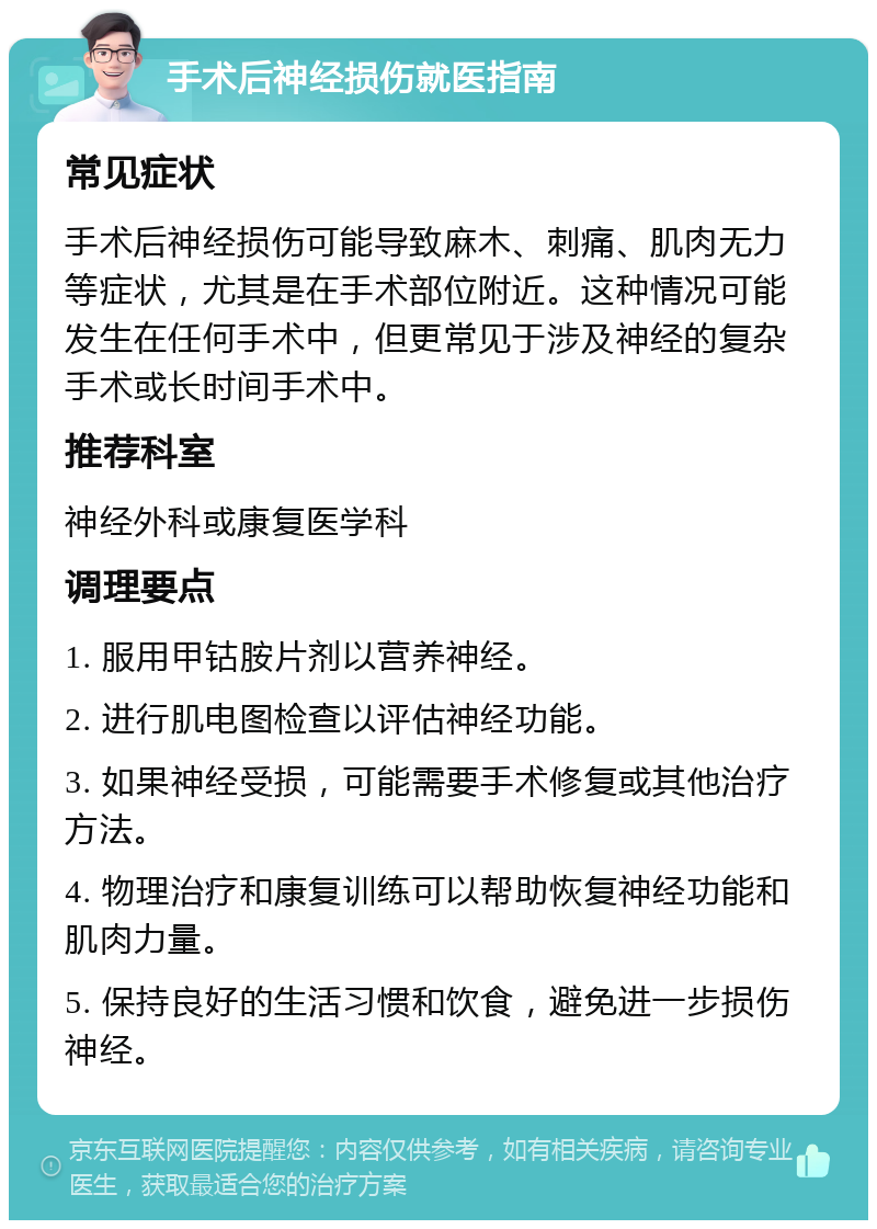 手术后神经损伤就医指南 常见症状 手术后神经损伤可能导致麻木、刺痛、肌肉无力等症状，尤其是在手术部位附近。这种情况可能发生在任何手术中，但更常见于涉及神经的复杂手术或长时间手术中。 推荐科室 神经外科或康复医学科 调理要点 1. 服用甲钴胺片剂以营养神经。 2. 进行肌电图检查以评估神经功能。 3. 如果神经受损，可能需要手术修复或其他治疗方法。 4. 物理治疗和康复训练可以帮助恢复神经功能和肌肉力量。 5. 保持良好的生活习惯和饮食，避免进一步损伤神经。