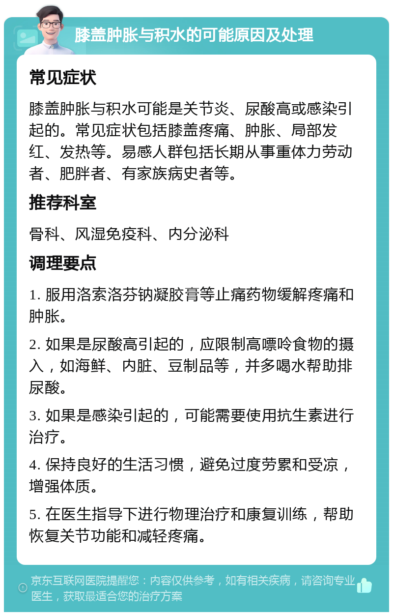 膝盖肿胀与积水的可能原因及处理 常见症状 膝盖肿胀与积水可能是关节炎、尿酸高或感染引起的。常见症状包括膝盖疼痛、肿胀、局部发红、发热等。易感人群包括长期从事重体力劳动者、肥胖者、有家族病史者等。 推荐科室 骨科、风湿免疫科、内分泌科 调理要点 1. 服用洛索洛芬钠凝胶膏等止痛药物缓解疼痛和肿胀。 2. 如果是尿酸高引起的，应限制高嘌呤食物的摄入，如海鲜、内脏、豆制品等，并多喝水帮助排尿酸。 3. 如果是感染引起的，可能需要使用抗生素进行治疗。 4. 保持良好的生活习惯，避免过度劳累和受凉，增强体质。 5. 在医生指导下进行物理治疗和康复训练，帮助恢复关节功能和减轻疼痛。