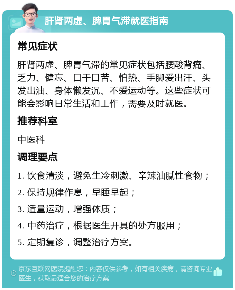 肝肾两虚、脾胃气滞就医指南 常见症状 肝肾两虚、脾胃气滞的常见症状包括腰酸背痛、乏力、健忘、口干口苦、怕热、手脚爱出汗、头发出油、身体懒发沉、不爱运动等。这些症状可能会影响日常生活和工作，需要及时就医。 推荐科室 中医科 调理要点 1. 饮食清淡，避免生冷刺激、辛辣油腻性食物； 2. 保持规律作息，早睡早起； 3. 适量运动，增强体质； 4. 中药治疗，根据医生开具的处方服用； 5. 定期复诊，调整治疗方案。