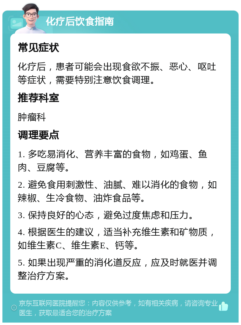 化疗后饮食指南 常见症状 化疗后，患者可能会出现食欲不振、恶心、呕吐等症状，需要特别注意饮食调理。 推荐科室 肿瘤科 调理要点 1. 多吃易消化、营养丰富的食物，如鸡蛋、鱼肉、豆腐等。 2. 避免食用刺激性、油腻、难以消化的食物，如辣椒、生冷食物、油炸食品等。 3. 保持良好的心态，避免过度焦虑和压力。 4. 根据医生的建议，适当补充维生素和矿物质，如维生素C、维生素E、钙等。 5. 如果出现严重的消化道反应，应及时就医并调整治疗方案。