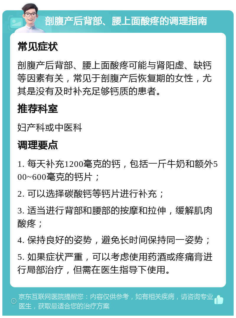 剖腹产后背部、腰上面酸疼的调理指南 常见症状 剖腹产后背部、腰上面酸疼可能与肾阳虚、缺钙等因素有关，常见于剖腹产后恢复期的女性，尤其是没有及时补充足够钙质的患者。 推荐科室 妇产科或中医科 调理要点 1. 每天补充1200毫克的钙，包括一斤牛奶和额外500~600毫克的钙片； 2. 可以选择碳酸钙等钙片进行补充； 3. 适当进行背部和腰部的按摩和拉伸，缓解肌肉酸疼； 4. 保持良好的姿势，避免长时间保持同一姿势； 5. 如果症状严重，可以考虑使用药酒或疼痛膏进行局部治疗，但需在医生指导下使用。