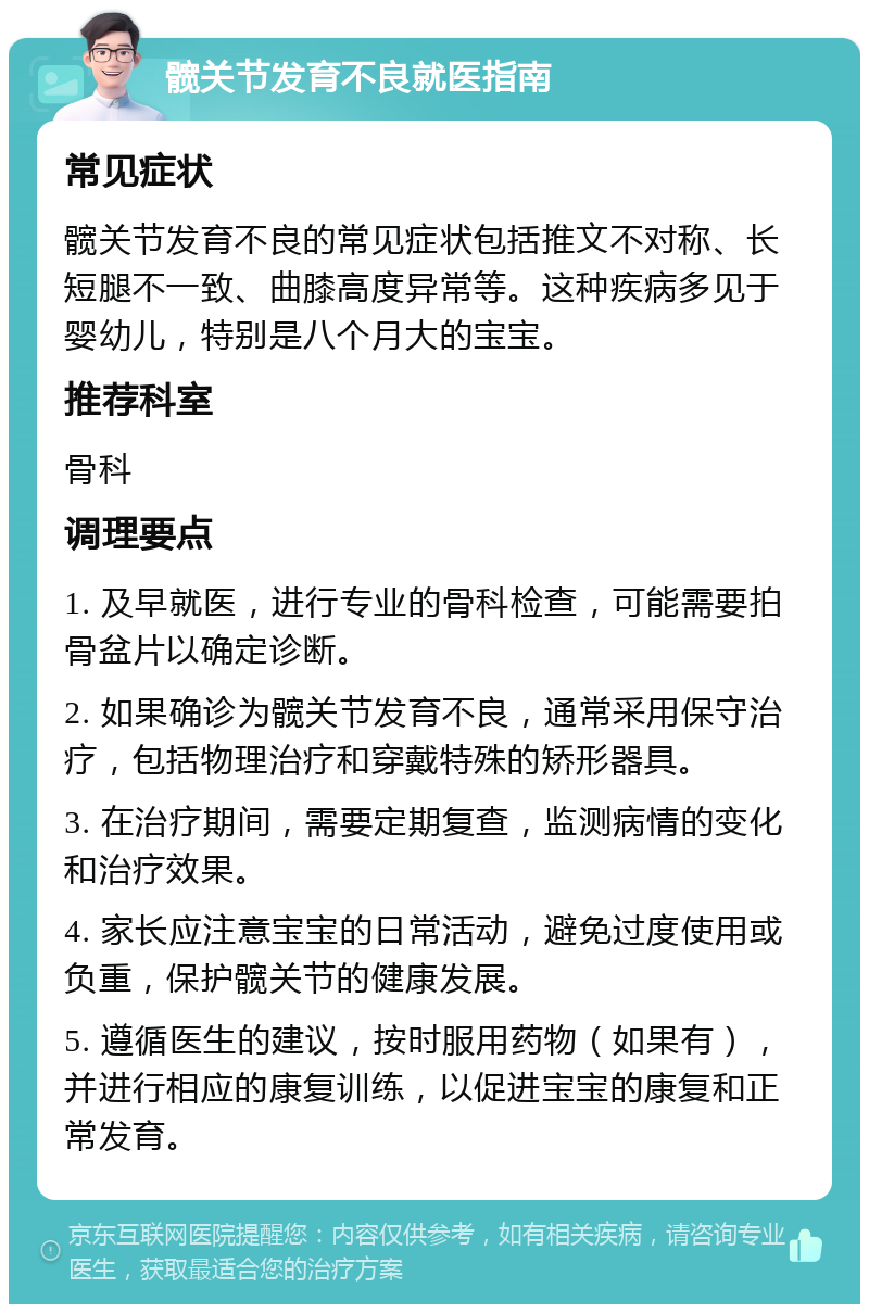 髋关节发育不良就医指南 常见症状 髋关节发育不良的常见症状包括推文不对称、长短腿不一致、曲膝高度异常等。这种疾病多见于婴幼儿，特别是八个月大的宝宝。 推荐科室 骨科 调理要点 1. 及早就医，进行专业的骨科检查，可能需要拍骨盆片以确定诊断。 2. 如果确诊为髋关节发育不良，通常采用保守治疗，包括物理治疗和穿戴特殊的矫形器具。 3. 在治疗期间，需要定期复查，监测病情的变化和治疗效果。 4. 家长应注意宝宝的日常活动，避免过度使用或负重，保护髋关节的健康发展。 5. 遵循医生的建议，按时服用药物（如果有），并进行相应的康复训练，以促进宝宝的康复和正常发育。