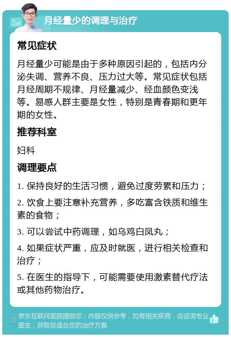 月经量少的调理与治疗 常见症状 月经量少可能是由于多种原因引起的，包括内分泌失调、营养不良、压力过大等。常见症状包括月经周期不规律、月经量减少、经血颜色变浅等。易感人群主要是女性，特别是青春期和更年期的女性。 推荐科室 妇科 调理要点 1. 保持良好的生活习惯，避免过度劳累和压力； 2. 饮食上要注意补充营养，多吃富含铁质和维生素的食物； 3. 可以尝试中药调理，如乌鸡白凤丸； 4. 如果症状严重，应及时就医，进行相关检查和治疗； 5. 在医生的指导下，可能需要使用激素替代疗法或其他药物治疗。