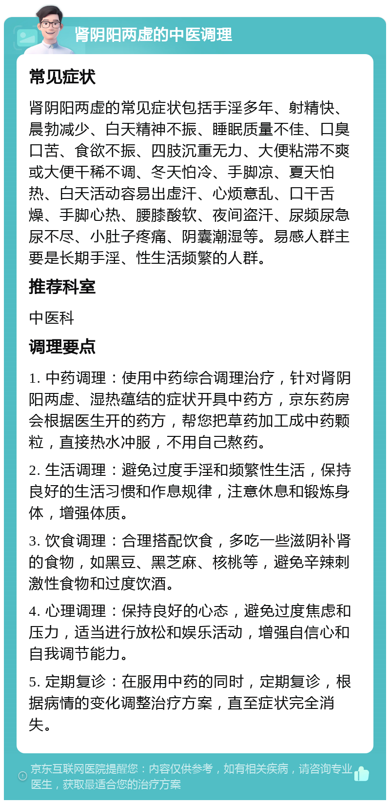 肾阴阳两虚的中医调理 常见症状 肾阴阳两虚的常见症状包括手淫多年、射精快、晨勃减少、白天精神不振、睡眠质量不佳、口臭口苦、食欲不振、四肢沉重无力、大便粘滞不爽或大便干稀不调、冬天怕冷、手脚凉、夏天怕热、白天活动容易出虚汗、心烦意乱、口干舌燥、手脚心热、腰膝酸软、夜间盗汗、尿频尿急尿不尽、小肚子疼痛、阴囊潮湿等。易感人群主要是长期手淫、性生活频繁的人群。 推荐科室 中医科 调理要点 1. 中药调理：使用中药综合调理治疗，针对肾阴阳两虚、湿热蕴结的症状开具中药方，京东药房会根据医生开的药方，帮您把草药加工成中药颗粒，直接热水冲服，不用自己熬药。 2. 生活调理：避免过度手淫和频繁性生活，保持良好的生活习惯和作息规律，注意休息和锻炼身体，增强体质。 3. 饮食调理：合理搭配饮食，多吃一些滋阴补肾的食物，如黑豆、黑芝麻、核桃等，避免辛辣刺激性食物和过度饮酒。 4. 心理调理：保持良好的心态，避免过度焦虑和压力，适当进行放松和娱乐活动，增强自信心和自我调节能力。 5. 定期复诊：在服用中药的同时，定期复诊，根据病情的变化调整治疗方案，直至症状完全消失。