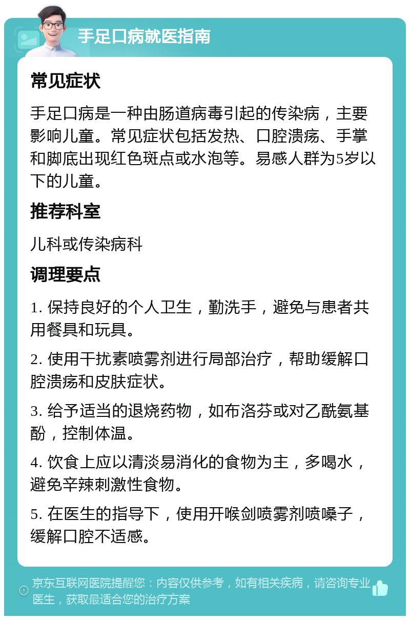 手足口病就医指南 常见症状 手足口病是一种由肠道病毒引起的传染病，主要影响儿童。常见症状包括发热、口腔溃疡、手掌和脚底出现红色斑点或水泡等。易感人群为5岁以下的儿童。 推荐科室 儿科或传染病科 调理要点 1. 保持良好的个人卫生，勤洗手，避免与患者共用餐具和玩具。 2. 使用干扰素喷雾剂进行局部治疗，帮助缓解口腔溃疡和皮肤症状。 3. 给予适当的退烧药物，如布洛芬或对乙酰氨基酚，控制体温。 4. 饮食上应以清淡易消化的食物为主，多喝水，避免辛辣刺激性食物。 5. 在医生的指导下，使用开喉剑喷雾剂喷嗓子，缓解口腔不适感。