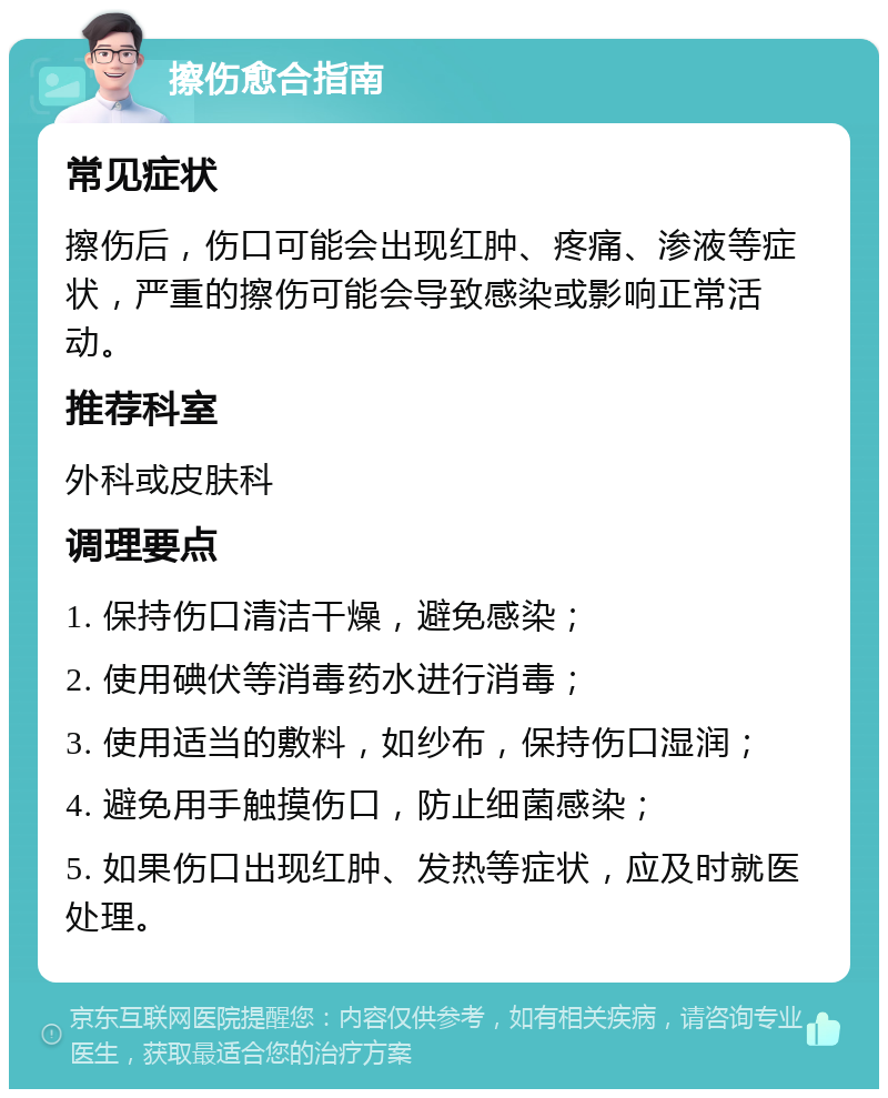 擦伤愈合指南 常见症状 擦伤后，伤口可能会出现红肿、疼痛、渗液等症状，严重的擦伤可能会导致感染或影响正常活动。 推荐科室 外科或皮肤科 调理要点 1. 保持伤口清洁干燥，避免感染； 2. 使用碘伏等消毒药水进行消毒； 3. 使用适当的敷料，如纱布，保持伤口湿润； 4. 避免用手触摸伤口，防止细菌感染； 5. 如果伤口出现红肿、发热等症状，应及时就医处理。