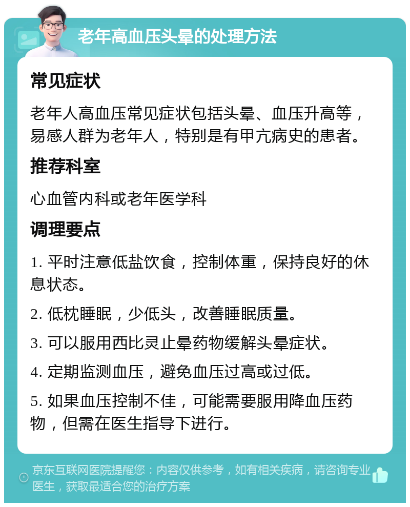 老年高血压头晕的处理方法 常见症状 老年人高血压常见症状包括头晕、血压升高等，易感人群为老年人，特别是有甲亢病史的患者。 推荐科室 心血管内科或老年医学科 调理要点 1. 平时注意低盐饮食，控制体重，保持良好的休息状态。 2. 低枕睡眠，少低头，改善睡眠质量。 3. 可以服用西比灵止晕药物缓解头晕症状。 4. 定期监测血压，避免血压过高或过低。 5. 如果血压控制不佳，可能需要服用降血压药物，但需在医生指导下进行。