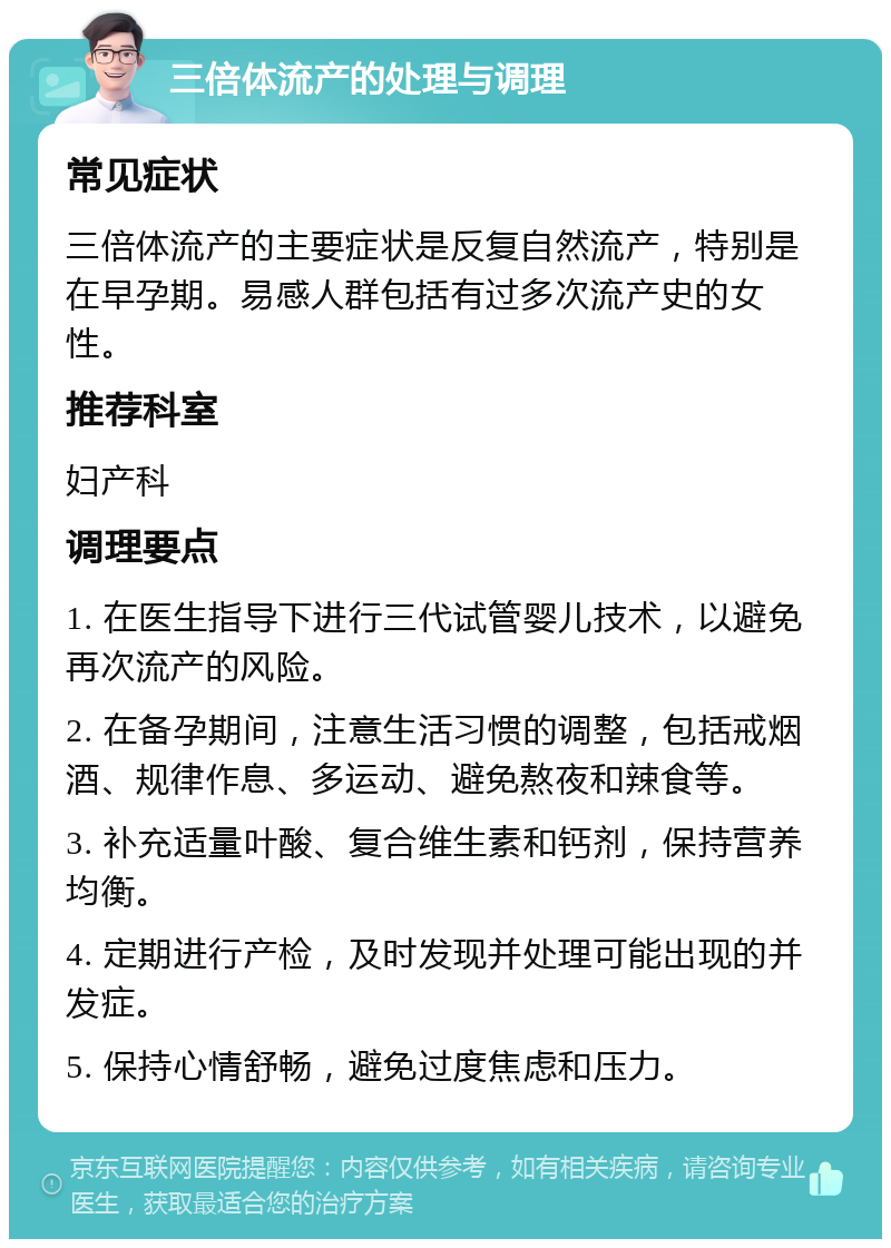 三倍体流产的处理与调理 常见症状 三倍体流产的主要症状是反复自然流产，特别是在早孕期。易感人群包括有过多次流产史的女性。 推荐科室 妇产科 调理要点 1. 在医生指导下进行三代试管婴儿技术，以避免再次流产的风险。 2. 在备孕期间，注意生活习惯的调整，包括戒烟酒、规律作息、多运动、避免熬夜和辣食等。 3. 补充适量叶酸、复合维生素和钙剂，保持营养均衡。 4. 定期进行产检，及时发现并处理可能出现的并发症。 5. 保持心情舒畅，避免过度焦虑和压力。