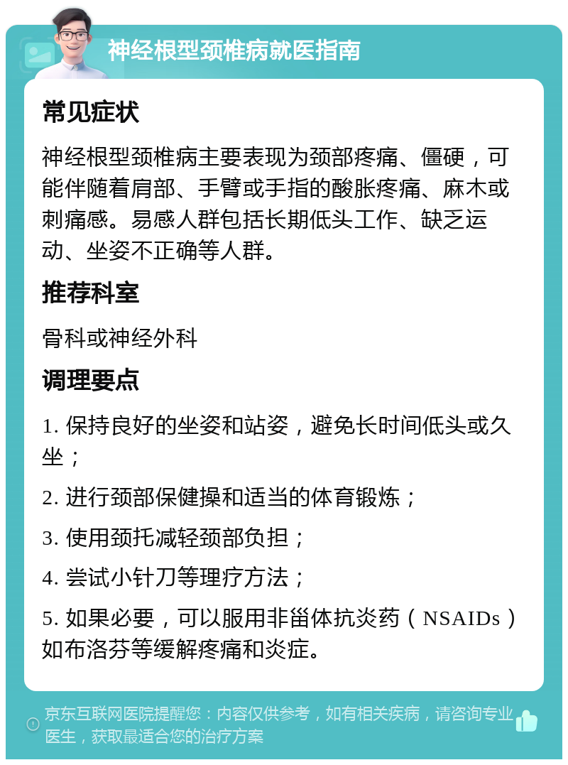 神经根型颈椎病就医指南 常见症状 神经根型颈椎病主要表现为颈部疼痛、僵硬，可能伴随着肩部、手臂或手指的酸胀疼痛、麻木或刺痛感。易感人群包括长期低头工作、缺乏运动、坐姿不正确等人群。 推荐科室 骨科或神经外科 调理要点 1. 保持良好的坐姿和站姿，避免长时间低头或久坐； 2. 进行颈部保健操和适当的体育锻炼； 3. 使用颈托减轻颈部负担； 4. 尝试小针刀等理疗方法； 5. 如果必要，可以服用非甾体抗炎药（NSAIDs）如布洛芬等缓解疼痛和炎症。