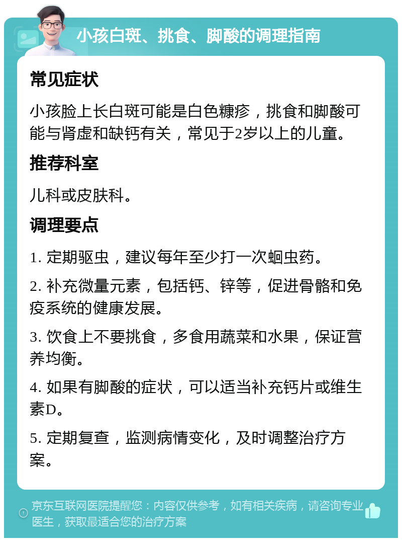 小孩白斑、挑食、脚酸的调理指南 常见症状 小孩脸上长白斑可能是白色糠疹，挑食和脚酸可能与肾虚和缺钙有关，常见于2岁以上的儿童。 推荐科室 儿科或皮肤科。 调理要点 1. 定期驱虫，建议每年至少打一次蛔虫药。 2. 补充微量元素，包括钙、锌等，促进骨骼和免疫系统的健康发展。 3. 饮食上不要挑食，多食用蔬菜和水果，保证营养均衡。 4. 如果有脚酸的症状，可以适当补充钙片或维生素D。 5. 定期复查，监测病情变化，及时调整治疗方案。