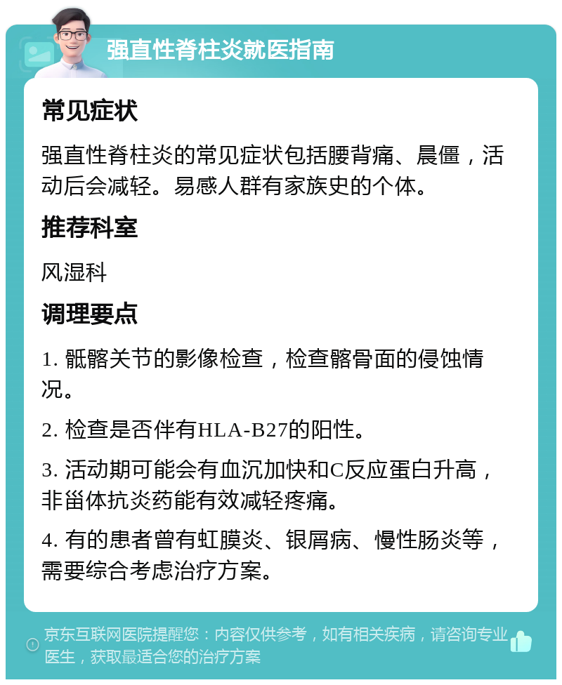 强直性脊柱炎就医指南 常见症状 强直性脊柱炎的常见症状包括腰背痛、晨僵，活动后会减轻。易感人群有家族史的个体。 推荐科室 风湿科 调理要点 1. 骶髂关节的影像检查，检查髂骨面的侵蚀情况。 2. 检查是否伴有HLA-B27的阳性。 3. 活动期可能会有血沉加快和C反应蛋白升高，非甾体抗炎药能有效减轻疼痛。 4. 有的患者曾有虹膜炎、银屑病、慢性肠炎等，需要综合考虑治疗方案。