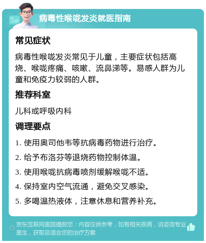 病毒性喉咙发炎就医指南 常见症状 病毒性喉咙发炎常见于儿童，主要症状包括高烧、喉咙疼痛、咳嗽、流鼻涕等。易感人群为儿童和免疫力较弱的人群。 推荐科室 儿科或呼吸内科 调理要点 1. 使用奥司他韦等抗病毒药物进行治疗。 2. 给予布洛芬等退烧药物控制体温。 3. 使用喉咙抗病毒喷剂缓解喉咙不适。 4. 保持室内空气流通，避免交叉感染。 5. 多喝温热液体，注意休息和营养补充。