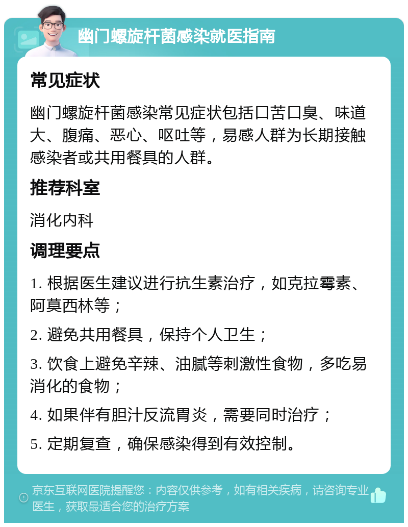 幽门螺旋杆菌感染就医指南 常见症状 幽门螺旋杆菌感染常见症状包括口苦口臭、味道大、腹痛、恶心、呕吐等，易感人群为长期接触感染者或共用餐具的人群。 推荐科室 消化内科 调理要点 1. 根据医生建议进行抗生素治疗，如克拉霉素、阿莫西林等； 2. 避免共用餐具，保持个人卫生； 3. 饮食上避免辛辣、油腻等刺激性食物，多吃易消化的食物； 4. 如果伴有胆汁反流胃炎，需要同时治疗； 5. 定期复查，确保感染得到有效控制。