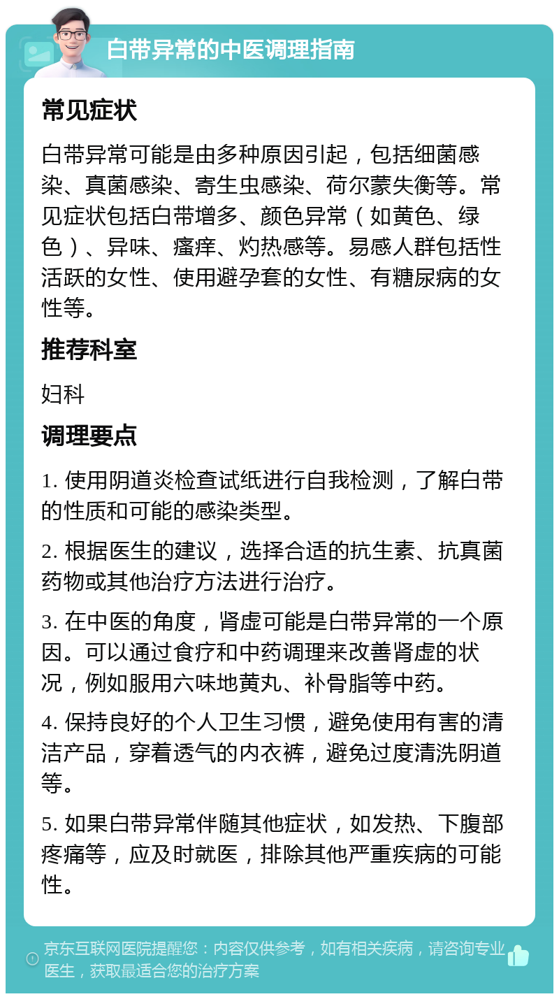 白带异常的中医调理指南 常见症状 白带异常可能是由多种原因引起，包括细菌感染、真菌感染、寄生虫感染、荷尔蒙失衡等。常见症状包括白带增多、颜色异常（如黄色、绿色）、异味、瘙痒、灼热感等。易感人群包括性活跃的女性、使用避孕套的女性、有糖尿病的女性等。 推荐科室 妇科 调理要点 1. 使用阴道炎检查试纸进行自我检测，了解白带的性质和可能的感染类型。 2. 根据医生的建议，选择合适的抗生素、抗真菌药物或其他治疗方法进行治疗。 3. 在中医的角度，肾虚可能是白带异常的一个原因。可以通过食疗和中药调理来改善肾虚的状况，例如服用六味地黄丸、补骨脂等中药。 4. 保持良好的个人卫生习惯，避免使用有害的清洁产品，穿着透气的内衣裤，避免过度清洗阴道等。 5. 如果白带异常伴随其他症状，如发热、下腹部疼痛等，应及时就医，排除其他严重疾病的可能性。