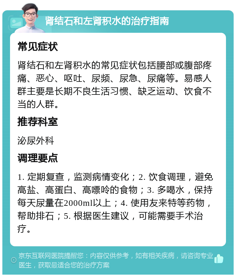 肾结石和左肾积水的治疗指南 常见症状 肾结石和左肾积水的常见症状包括腰部或腹部疼痛、恶心、呕吐、尿频、尿急、尿痛等。易感人群主要是长期不良生活习惯、缺乏运动、饮食不当的人群。 推荐科室 泌尿外科 调理要点 1. 定期复查，监测病情变化；2. 饮食调理，避免高盐、高蛋白、高嘌呤的食物；3. 多喝水，保持每天尿量在2000ml以上；4. 使用友来特等药物，帮助排石；5. 根据医生建议，可能需要手术治疗。