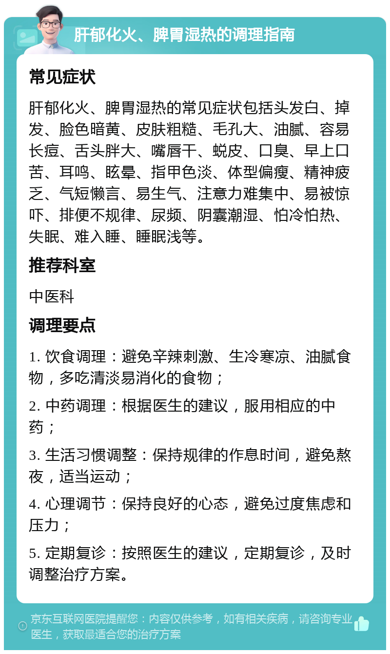 肝郁化火、脾胃湿热的调理指南 常见症状 肝郁化火、脾胃湿热的常见症状包括头发白、掉发、脸色暗黄、皮肤粗糙、毛孔大、油腻、容易长痘、舌头胖大、嘴唇干、蜕皮、口臭、早上口苦、耳鸣、眩晕、指甲色淡、体型偏瘦、精神疲乏、气短懒言、易生气、注意力难集中、易被惊吓、排便不规律、尿频、阴囊潮湿、怕冷怕热、失眠、难入睡、睡眠浅等。 推荐科室 中医科 调理要点 1. 饮食调理：避免辛辣刺激、生冷寒凉、油腻食物，多吃清淡易消化的食物； 2. 中药调理：根据医生的建议，服用相应的中药； 3. 生活习惯调整：保持规律的作息时间，避免熬夜，适当运动； 4. 心理调节：保持良好的心态，避免过度焦虑和压力； 5. 定期复诊：按照医生的建议，定期复诊，及时调整治疗方案。