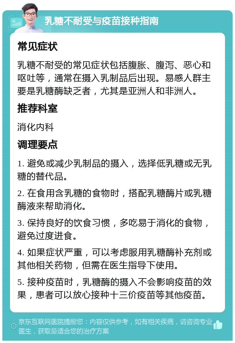 乳糖不耐受与疫苗接种指南 常见症状 乳糖不耐受的常见症状包括腹胀、腹泻、恶心和呕吐等，通常在摄入乳制品后出现。易感人群主要是乳糖酶缺乏者，尤其是亚洲人和非洲人。 推荐科室 消化内科 调理要点 1. 避免或减少乳制品的摄入，选择低乳糖或无乳糖的替代品。 2. 在食用含乳糖的食物时，搭配乳糖酶片或乳糖酶液来帮助消化。 3. 保持良好的饮食习惯，多吃易于消化的食物，避免过度进食。 4. 如果症状严重，可以考虑服用乳糖酶补充剂或其他相关药物，但需在医生指导下使用。 5. 接种疫苗时，乳糖酶的摄入不会影响疫苗的效果，患者可以放心接种十三价疫苗等其他疫苗。