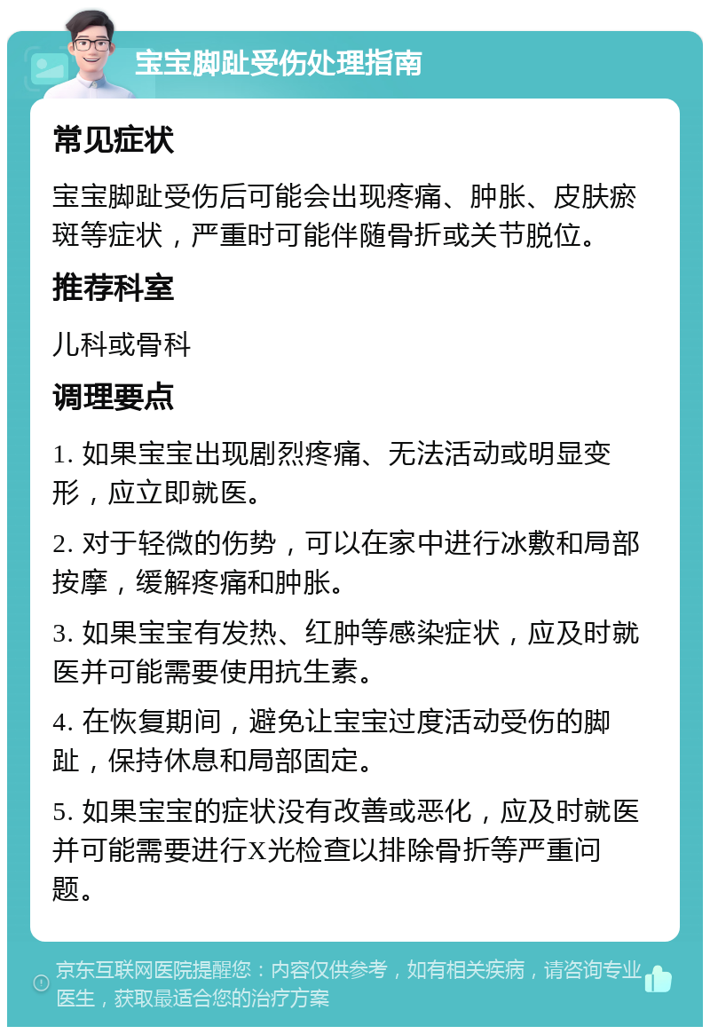 宝宝脚趾受伤处理指南 常见症状 宝宝脚趾受伤后可能会出现疼痛、肿胀、皮肤瘀斑等症状，严重时可能伴随骨折或关节脱位。 推荐科室 儿科或骨科 调理要点 1. 如果宝宝出现剧烈疼痛、无法活动或明显变形，应立即就医。 2. 对于轻微的伤势，可以在家中进行冰敷和局部按摩，缓解疼痛和肿胀。 3. 如果宝宝有发热、红肿等感染症状，应及时就医并可能需要使用抗生素。 4. 在恢复期间，避免让宝宝过度活动受伤的脚趾，保持休息和局部固定。 5. 如果宝宝的症状没有改善或恶化，应及时就医并可能需要进行X光检查以排除骨折等严重问题。