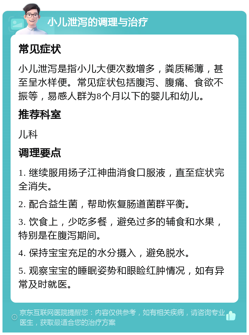 小儿泄泻的调理与治疗 常见症状 小儿泄泻是指小儿大便次数增多，粪质稀薄，甚至呈水样便。常见症状包括腹泻、腹痛、食欲不振等，易感人群为8个月以下的婴儿和幼儿。 推荐科室 儿科 调理要点 1. 继续服用扬子江神曲消食口服液，直至症状完全消失。 2. 配合益生菌，帮助恢复肠道菌群平衡。 3. 饮食上，少吃多餐，避免过多的辅食和水果，特别是在腹泻期间。 4. 保持宝宝充足的水分摄入，避免脱水。 5. 观察宝宝的睡眠姿势和眼睑红肿情况，如有异常及时就医。