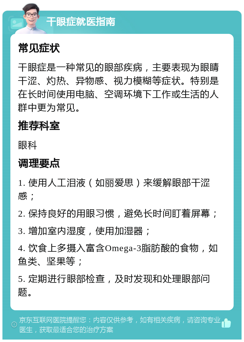 干眼症就医指南 常见症状 干眼症是一种常见的眼部疾病，主要表现为眼睛干涩、灼热、异物感、视力模糊等症状。特别是在长时间使用电脑、空调环境下工作或生活的人群中更为常见。 推荐科室 眼科 调理要点 1. 使用人工泪液（如丽爱思）来缓解眼部干涩感； 2. 保持良好的用眼习惯，避免长时间盯着屏幕； 3. 增加室内湿度，使用加湿器； 4. 饮食上多摄入富含Omega-3脂肪酸的食物，如鱼类、坚果等； 5. 定期进行眼部检查，及时发现和处理眼部问题。