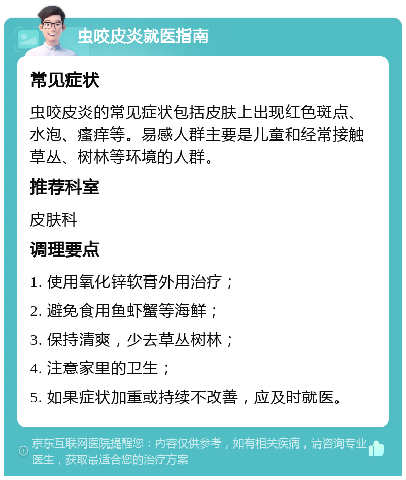 虫咬皮炎就医指南 常见症状 虫咬皮炎的常见症状包括皮肤上出现红色斑点、水泡、瘙痒等。易感人群主要是儿童和经常接触草丛、树林等环境的人群。 推荐科室 皮肤科 调理要点 1. 使用氧化锌软膏外用治疗； 2. 避免食用鱼虾蟹等海鲜； 3. 保持清爽，少去草丛树林； 4. 注意家里的卫生； 5. 如果症状加重或持续不改善，应及时就医。