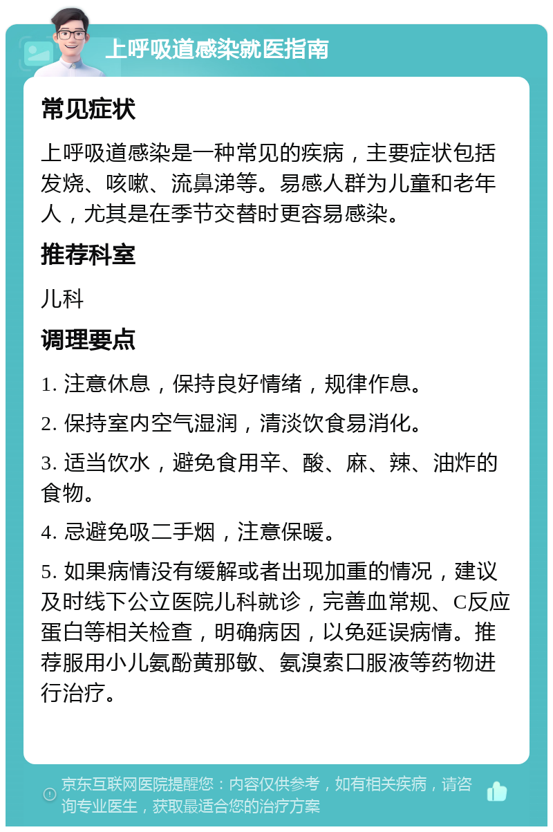 上呼吸道感染就医指南 常见症状 上呼吸道感染是一种常见的疾病，主要症状包括发烧、咳嗽、流鼻涕等。易感人群为儿童和老年人，尤其是在季节交替时更容易感染。 推荐科室 儿科 调理要点 1. 注意休息，保持良好情绪，规律作息。 2. 保持室内空气湿润，清淡饮食易消化。 3. 适当饮水，避免食用辛、酸、麻、辣、油炸的食物。 4. 忌避免吸二手烟，注意保暖。 5. 如果病情没有缓解或者出现加重的情况，建议及时线下公立医院儿科就诊，完善血常规、C反应蛋白等相关检查，明确病因，以免延误病情。推荐服用小儿氨酚黄那敏、氨溴索口服液等药物进行治疗。