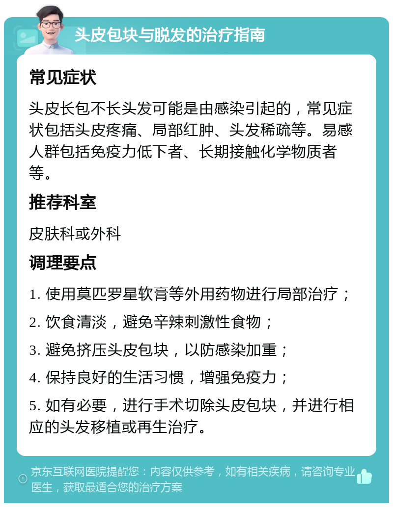 头皮包块与脱发的治疗指南 常见症状 头皮长包不长头发可能是由感染引起的，常见症状包括头皮疼痛、局部红肿、头发稀疏等。易感人群包括免疫力低下者、长期接触化学物质者等。 推荐科室 皮肤科或外科 调理要点 1. 使用莫匹罗星软膏等外用药物进行局部治疗； 2. 饮食清淡，避免辛辣刺激性食物； 3. 避免挤压头皮包块，以防感染加重； 4. 保持良好的生活习惯，增强免疫力； 5. 如有必要，进行手术切除头皮包块，并进行相应的头发移植或再生治疗。