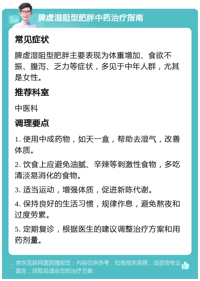 脾虚湿阻型肥胖中药治疗指南 常见症状 脾虚湿阻型肥胖主要表现为体重增加、食欲不振、腹泻、乏力等症状，多见于中年人群，尤其是女性。 推荐科室 中医科 调理要点 1. 使用中成药物，如天一盒，帮助去湿气，改善体质。 2. 饮食上应避免油腻、辛辣等刺激性食物，多吃清淡易消化的食物。 3. 适当运动，增强体质，促进新陈代谢。 4. 保持良好的生活习惯，规律作息，避免熬夜和过度劳累。 5. 定期复诊，根据医生的建议调整治疗方案和用药剂量。