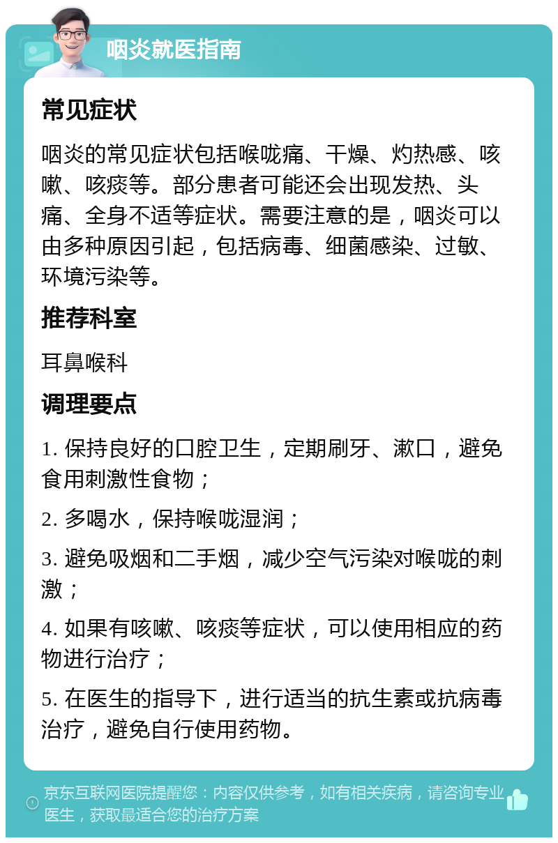 咽炎就医指南 常见症状 咽炎的常见症状包括喉咙痛、干燥、灼热感、咳嗽、咳痰等。部分患者可能还会出现发热、头痛、全身不适等症状。需要注意的是，咽炎可以由多种原因引起，包括病毒、细菌感染、过敏、环境污染等。 推荐科室 耳鼻喉科 调理要点 1. 保持良好的口腔卫生，定期刷牙、漱口，避免食用刺激性食物； 2. 多喝水，保持喉咙湿润； 3. 避免吸烟和二手烟，减少空气污染对喉咙的刺激； 4. 如果有咳嗽、咳痰等症状，可以使用相应的药物进行治疗； 5. 在医生的指导下，进行适当的抗生素或抗病毒治疗，避免自行使用药物。