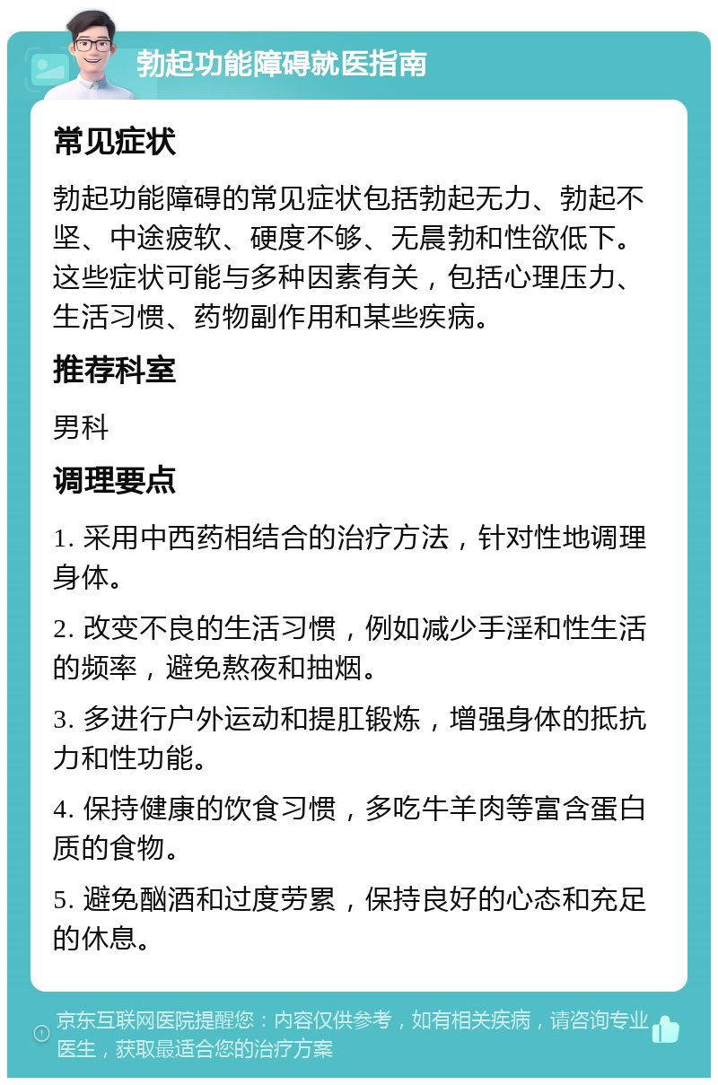 勃起功能障碍就医指南 常见症状 勃起功能障碍的常见症状包括勃起无力、勃起不坚、中途疲软、硬度不够、无晨勃和性欲低下。这些症状可能与多种因素有关，包括心理压力、生活习惯、药物副作用和某些疾病。 推荐科室 男科 调理要点 1. 采用中西药相结合的治疗方法，针对性地调理身体。 2. 改变不良的生活习惯，例如减少手淫和性生活的频率，避免熬夜和抽烟。 3. 多进行户外运动和提肛锻炼，增强身体的抵抗力和性功能。 4. 保持健康的饮食习惯，多吃牛羊肉等富含蛋白质的食物。 5. 避免酗酒和过度劳累，保持良好的心态和充足的休息。