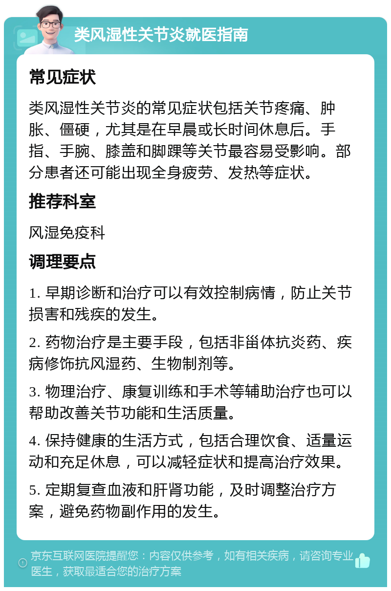 类风湿性关节炎就医指南 常见症状 类风湿性关节炎的常见症状包括关节疼痛、肿胀、僵硬，尤其是在早晨或长时间休息后。手指、手腕、膝盖和脚踝等关节最容易受影响。部分患者还可能出现全身疲劳、发热等症状。 推荐科室 风湿免疫科 调理要点 1. 早期诊断和治疗可以有效控制病情，防止关节损害和残疾的发生。 2. 药物治疗是主要手段，包括非甾体抗炎药、疾病修饰抗风湿药、生物制剂等。 3. 物理治疗、康复训练和手术等辅助治疗也可以帮助改善关节功能和生活质量。 4. 保持健康的生活方式，包括合理饮食、适量运动和充足休息，可以减轻症状和提高治疗效果。 5. 定期复查血液和肝肾功能，及时调整治疗方案，避免药物副作用的发生。