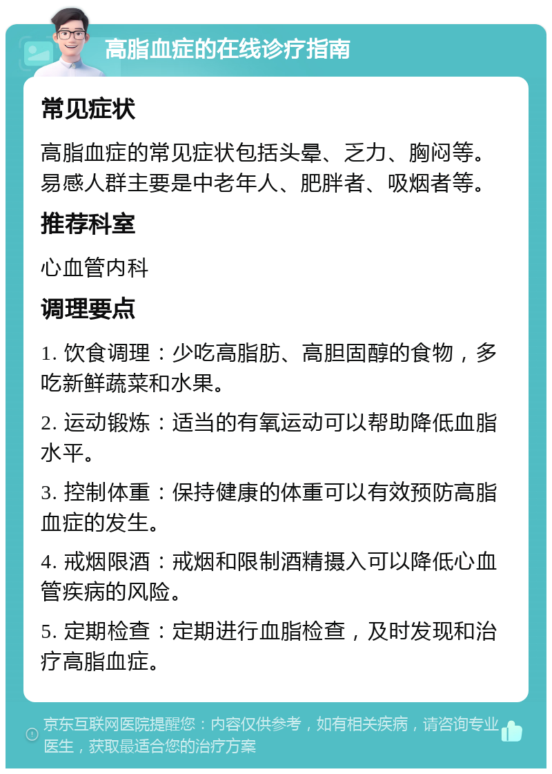 高脂血症的在线诊疗指南 常见症状 高脂血症的常见症状包括头晕、乏力、胸闷等。易感人群主要是中老年人、肥胖者、吸烟者等。 推荐科室 心血管内科 调理要点 1. 饮食调理：少吃高脂肪、高胆固醇的食物，多吃新鲜蔬菜和水果。 2. 运动锻炼：适当的有氧运动可以帮助降低血脂水平。 3. 控制体重：保持健康的体重可以有效预防高脂血症的发生。 4. 戒烟限酒：戒烟和限制酒精摄入可以降低心血管疾病的风险。 5. 定期检查：定期进行血脂检查，及时发现和治疗高脂血症。