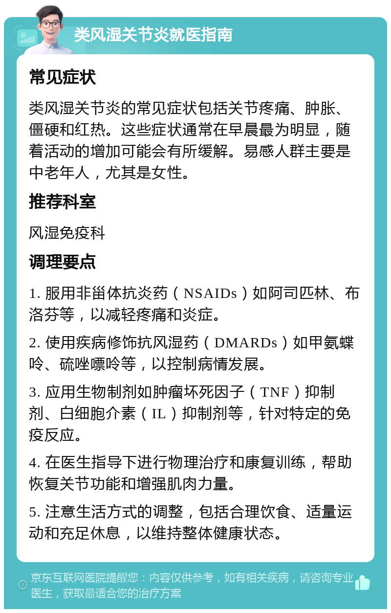 类风湿关节炎就医指南 常见症状 类风湿关节炎的常见症状包括关节疼痛、肿胀、僵硬和红热。这些症状通常在早晨最为明显，随着活动的增加可能会有所缓解。易感人群主要是中老年人，尤其是女性。 推荐科室 风湿免疫科 调理要点 1. 服用非甾体抗炎药（NSAIDs）如阿司匹林、布洛芬等，以减轻疼痛和炎症。 2. 使用疾病修饰抗风湿药（DMARDs）如甲氨蝶呤、硫唑嘌呤等，以控制病情发展。 3. 应用生物制剂如肿瘤坏死因子（TNF）抑制剂、白细胞介素（IL）抑制剂等，针对特定的免疫反应。 4. 在医生指导下进行物理治疗和康复训练，帮助恢复关节功能和增强肌肉力量。 5. 注意生活方式的调整，包括合理饮食、适量运动和充足休息，以维持整体健康状态。