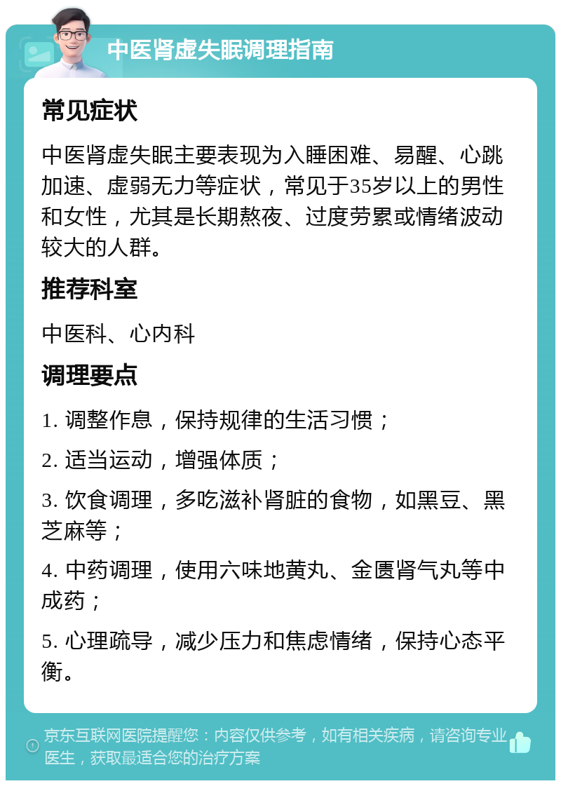 中医肾虚失眠调理指南 常见症状 中医肾虚失眠主要表现为入睡困难、易醒、心跳加速、虚弱无力等症状，常见于35岁以上的男性和女性，尤其是长期熬夜、过度劳累或情绪波动较大的人群。 推荐科室 中医科、心内科 调理要点 1. 调整作息，保持规律的生活习惯； 2. 适当运动，增强体质； 3. 饮食调理，多吃滋补肾脏的食物，如黑豆、黑芝麻等； 4. 中药调理，使用六味地黄丸、金匮肾气丸等中成药； 5. 心理疏导，减少压力和焦虑情绪，保持心态平衡。