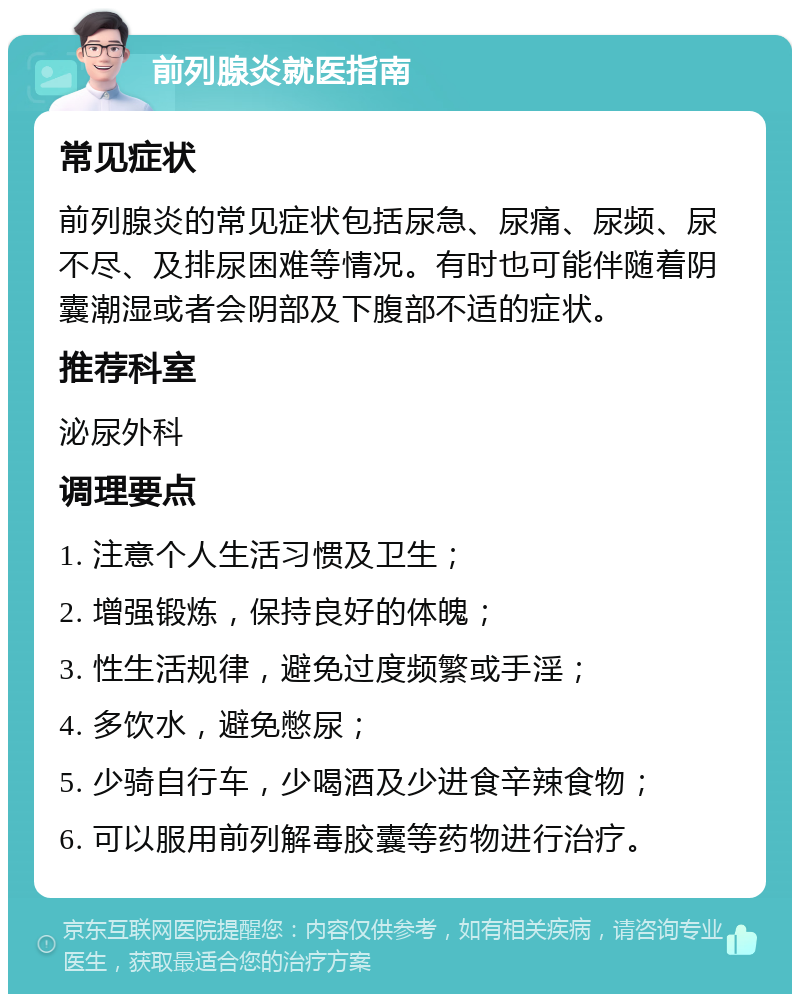 前列腺炎就医指南 常见症状 前列腺炎的常见症状包括尿急、尿痛、尿频、尿不尽、及排尿困难等情况。有时也可能伴随着阴囊潮湿或者会阴部及下腹部不适的症状。 推荐科室 泌尿外科 调理要点 1. 注意个人生活习惯及卫生； 2. 增强锻炼，保持良好的体魄； 3. 性生活规律，避免过度频繁或手淫； 4. 多饮水，避免憋尿； 5. 少骑自行车，少喝酒及少进食辛辣食物； 6. 可以服用前列解毒胶囊等药物进行治疗。