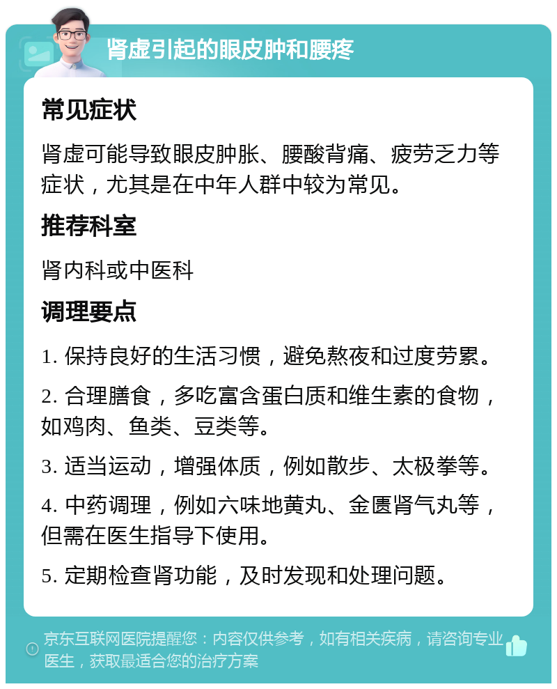 肾虚引起的眼皮肿和腰疼 常见症状 肾虚可能导致眼皮肿胀、腰酸背痛、疲劳乏力等症状，尤其是在中年人群中较为常见。 推荐科室 肾内科或中医科 调理要点 1. 保持良好的生活习惯，避免熬夜和过度劳累。 2. 合理膳食，多吃富含蛋白质和维生素的食物，如鸡肉、鱼类、豆类等。 3. 适当运动，增强体质，例如散步、太极拳等。 4. 中药调理，例如六味地黄丸、金匮肾气丸等，但需在医生指导下使用。 5. 定期检查肾功能，及时发现和处理问题。