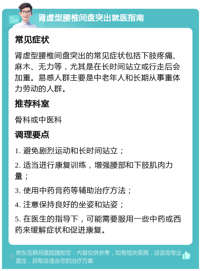 肾虚型腰椎间盘突出就医指南 常见症状 肾虚型腰椎间盘突出的常见症状包括下肢疼痛、麻木、无力等，尤其是在长时间站立或行走后会加重。易感人群主要是中老年人和长期从事重体力劳动的人群。 推荐科室 骨科或中医科 调理要点 1. 避免剧烈运动和长时间站立； 2. 适当进行康复训练，增强腰部和下肢肌肉力量； 3. 使用中药膏药等辅助治疗方法； 4. 注意保持良好的坐姿和站姿； 5. 在医生的指导下，可能需要服用一些中药或西药来缓解症状和促进康复。