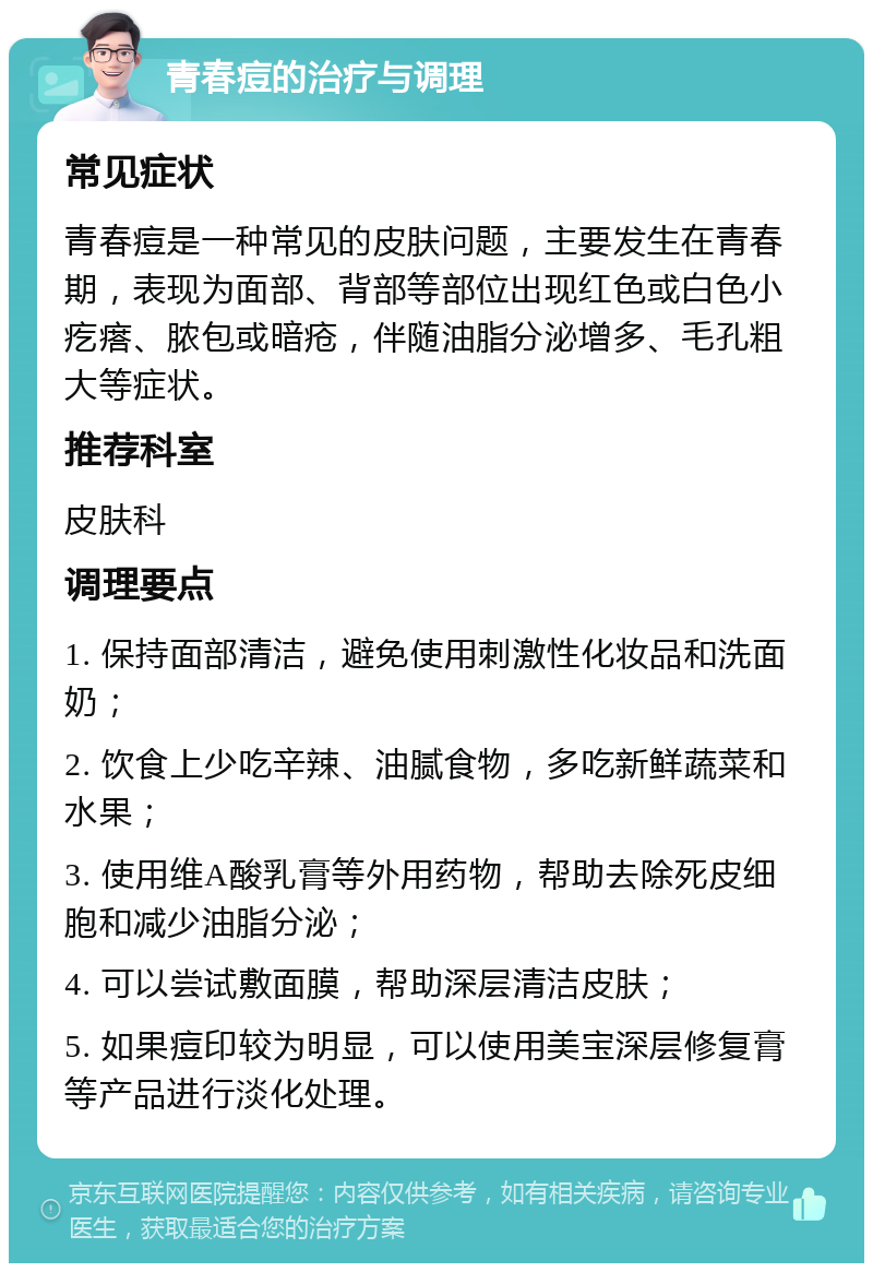 青春痘的治疗与调理 常见症状 青春痘是一种常见的皮肤问题，主要发生在青春期，表现为面部、背部等部位出现红色或白色小疙瘩、脓包或暗疮，伴随油脂分泌增多、毛孔粗大等症状。 推荐科室 皮肤科 调理要点 1. 保持面部清洁，避免使用刺激性化妆品和洗面奶； 2. 饮食上少吃辛辣、油腻食物，多吃新鲜蔬菜和水果； 3. 使用维A酸乳膏等外用药物，帮助去除死皮细胞和减少油脂分泌； 4. 可以尝试敷面膜，帮助深层清洁皮肤； 5. 如果痘印较为明显，可以使用美宝深层修复膏等产品进行淡化处理。