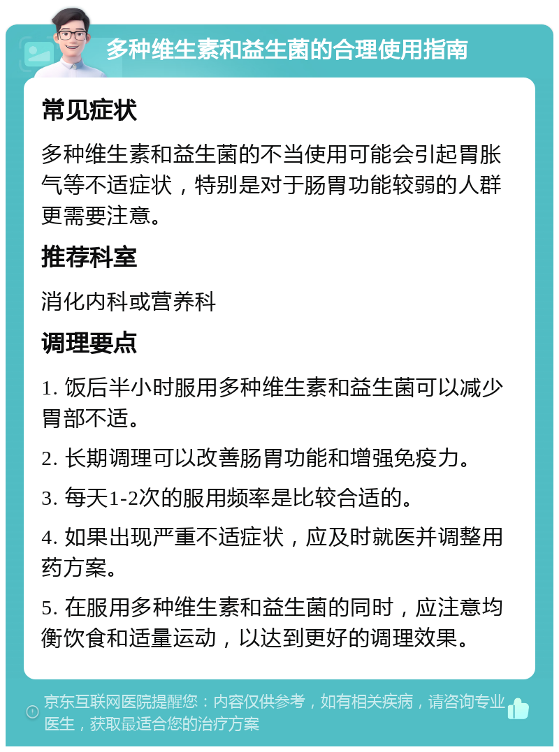 多种维生素和益生菌的合理使用指南 常见症状 多种维生素和益生菌的不当使用可能会引起胃胀气等不适症状，特别是对于肠胃功能较弱的人群更需要注意。 推荐科室 消化内科或营养科 调理要点 1. 饭后半小时服用多种维生素和益生菌可以减少胃部不适。 2. 长期调理可以改善肠胃功能和增强免疫力。 3. 每天1-2次的服用频率是比较合适的。 4. 如果出现严重不适症状，应及时就医并调整用药方案。 5. 在服用多种维生素和益生菌的同时，应注意均衡饮食和适量运动，以达到更好的调理效果。