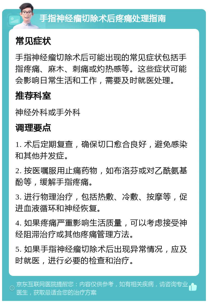 手指神经瘤切除术后疼痛处理指南 常见症状 手指神经瘤切除术后可能出现的常见症状包括手指疼痛、麻木、刺痛或灼热感等。这些症状可能会影响日常生活和工作，需要及时就医处理。 推荐科室 神经外科或手外科 调理要点 1. 术后定期复查，确保切口愈合良好，避免感染和其他并发症。 2. 按医嘱服用止痛药物，如布洛芬或对乙酰氨基酚等，缓解手指疼痛。 3. 进行物理治疗，包括热敷、冷敷、按摩等，促进血液循环和神经恢复。 4. 如果疼痛严重影响生活质量，可以考虑接受神经阻滞治疗或其他疼痛管理方法。 5. 如果手指神经瘤切除术后出现异常情况，应及时就医，进行必要的检查和治疗。